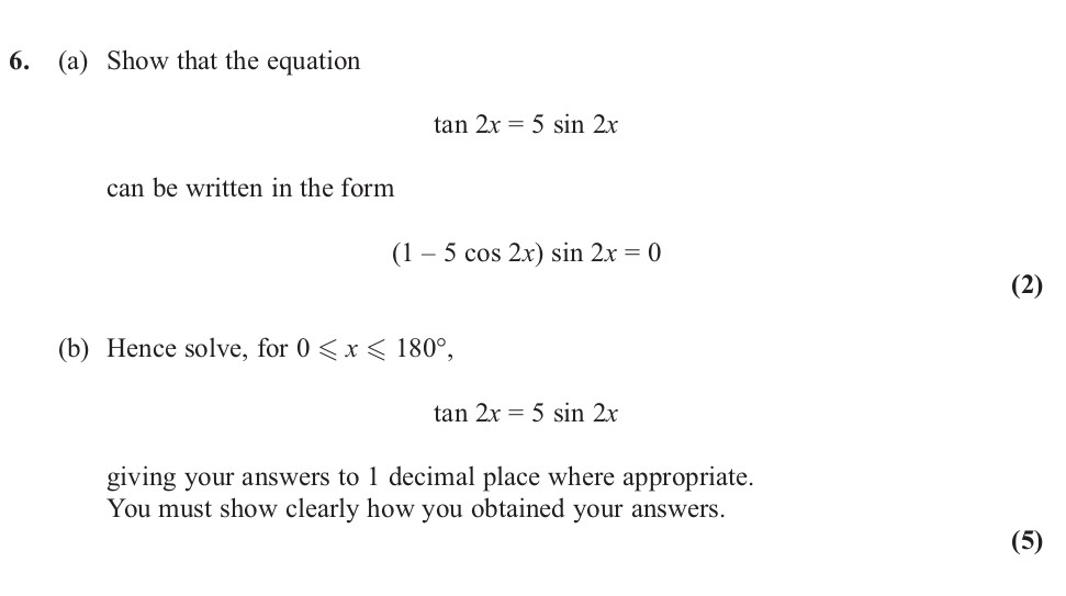 6.-(a)-Show-that-the-equation--$$\tan-2x-=-5-\sin-2x$$--can-be-written-in-the-form--$$(1---5-\cos-2x)-\sin-2x-=-0$$--(b)-Hence-solve,-for-$0-\leq-x-\leq-180^{\circ}$,--$$\tan-2x-=-5-\sin-2x$$-giving-your-answers-to-1-decimal-place-where-appropriate-Edexcel-A-Level Maths Pure-Question 7-2012-Paper 3.png